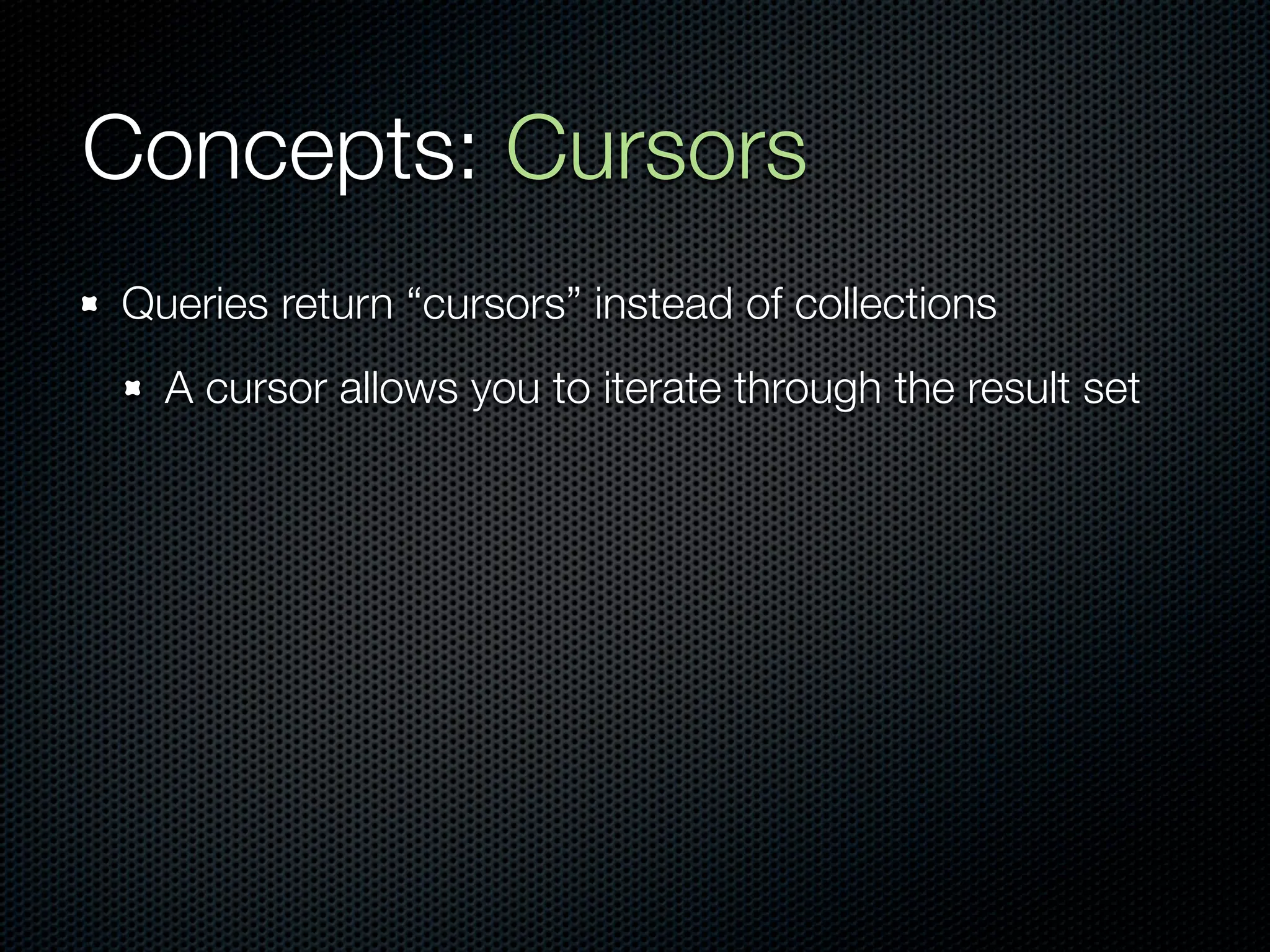 Concepts: Cursors
Queries return “cursors” instead of collections
  A cursor allows you to iterate through the result set
 
