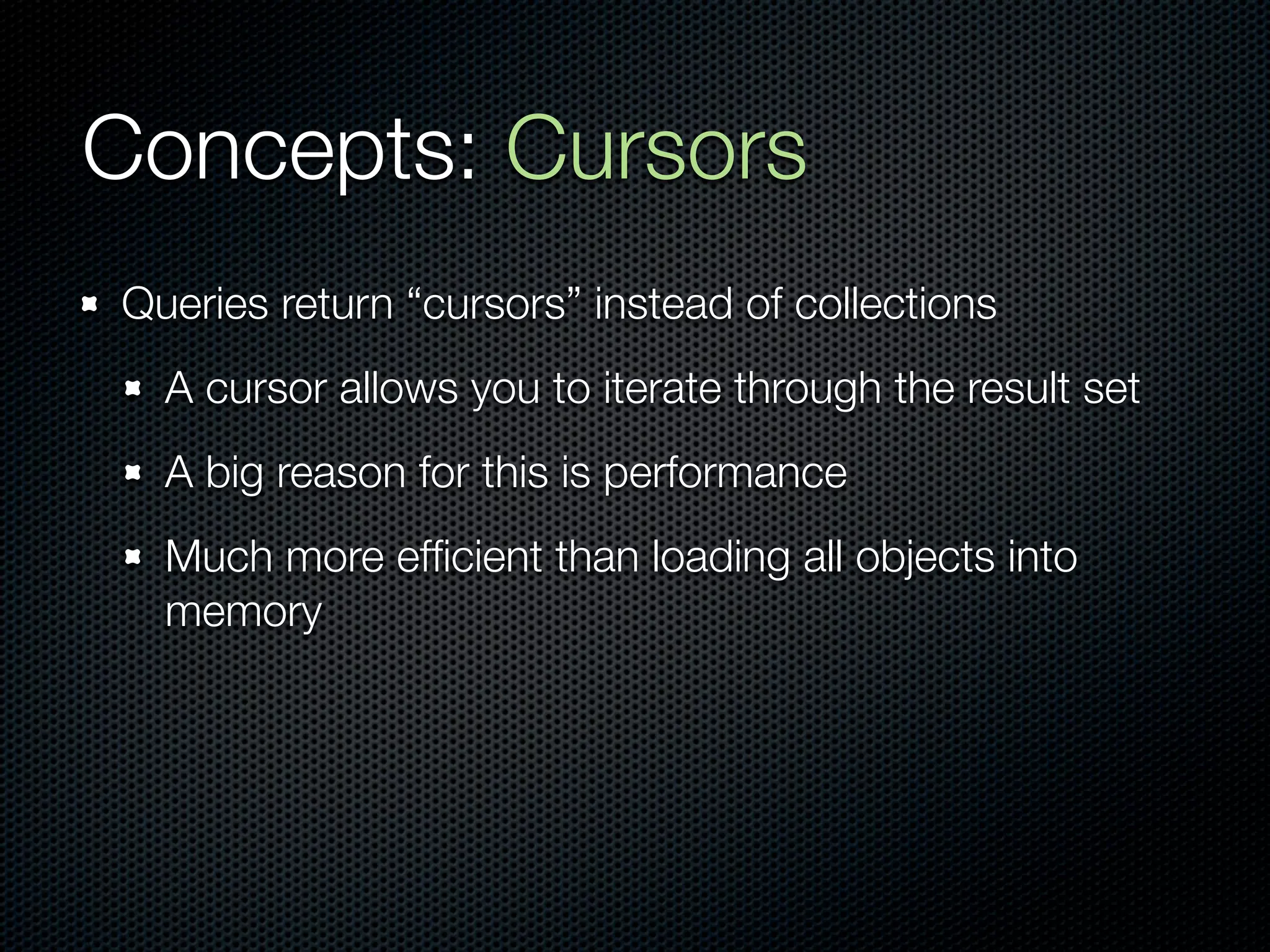 Concepts: Cursors
Queries return “cursors” instead of collections
  A cursor allows you to iterate through the result set
  A big reason for this is performance
  Much more efﬁcient than loading all objects into
  memory
 
