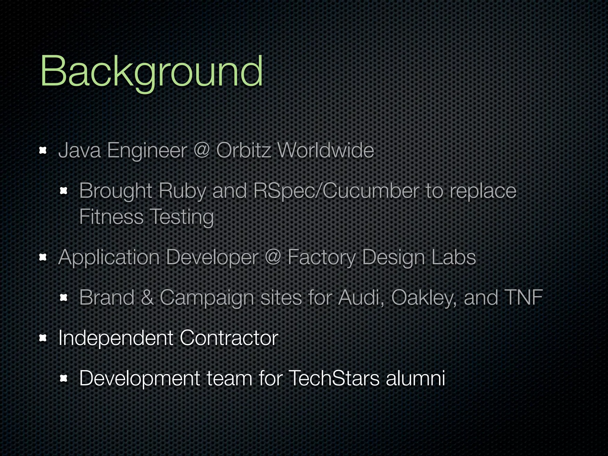 Background
Java Engineer @ Orbitz Worldwide
  Brought Ruby and RSpec/Cucumber to replace
  Fitness Testing
Application Developer @ Factory Design Labs
  Brand & Campaign sites for Audi, Oakley, and TNF
Independent Contractor
  Development team for TechStars alumni
 