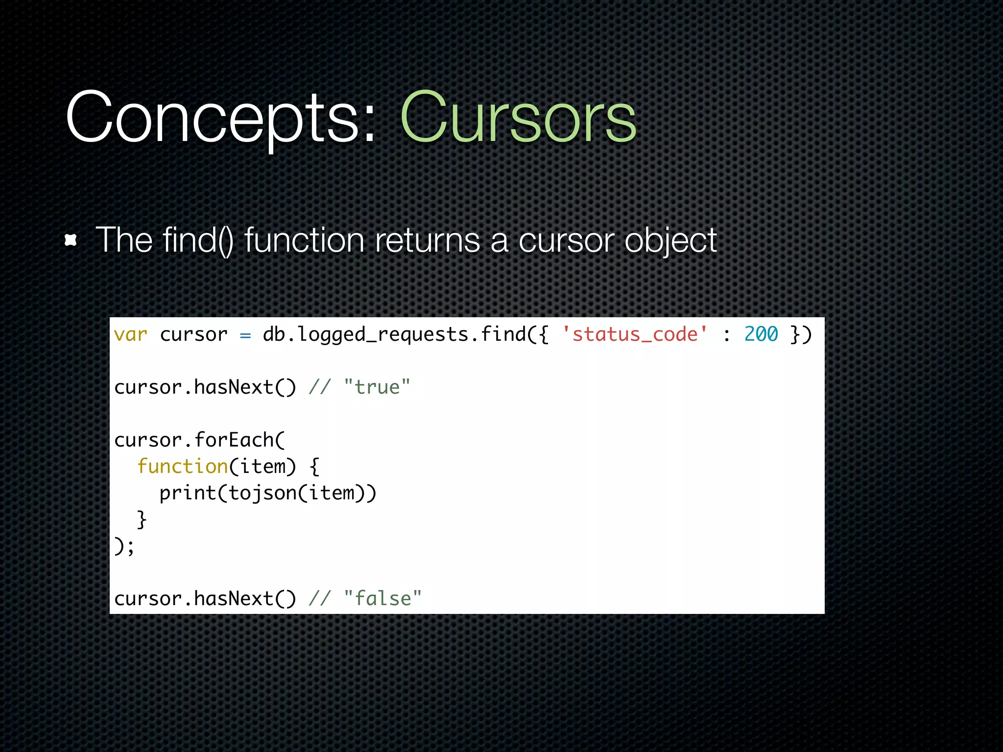 Concepts: Cursors
The ﬁnd() function returns a cursor object

 var cursor = db.logged_requests.find({ 'status_code' : 200 })

 cursor.hasNext() // "true"

 cursor.forEach(
    function(item) {
      print(tojson(item))
    }
 );

 cursor.hasNext() // "false"
 