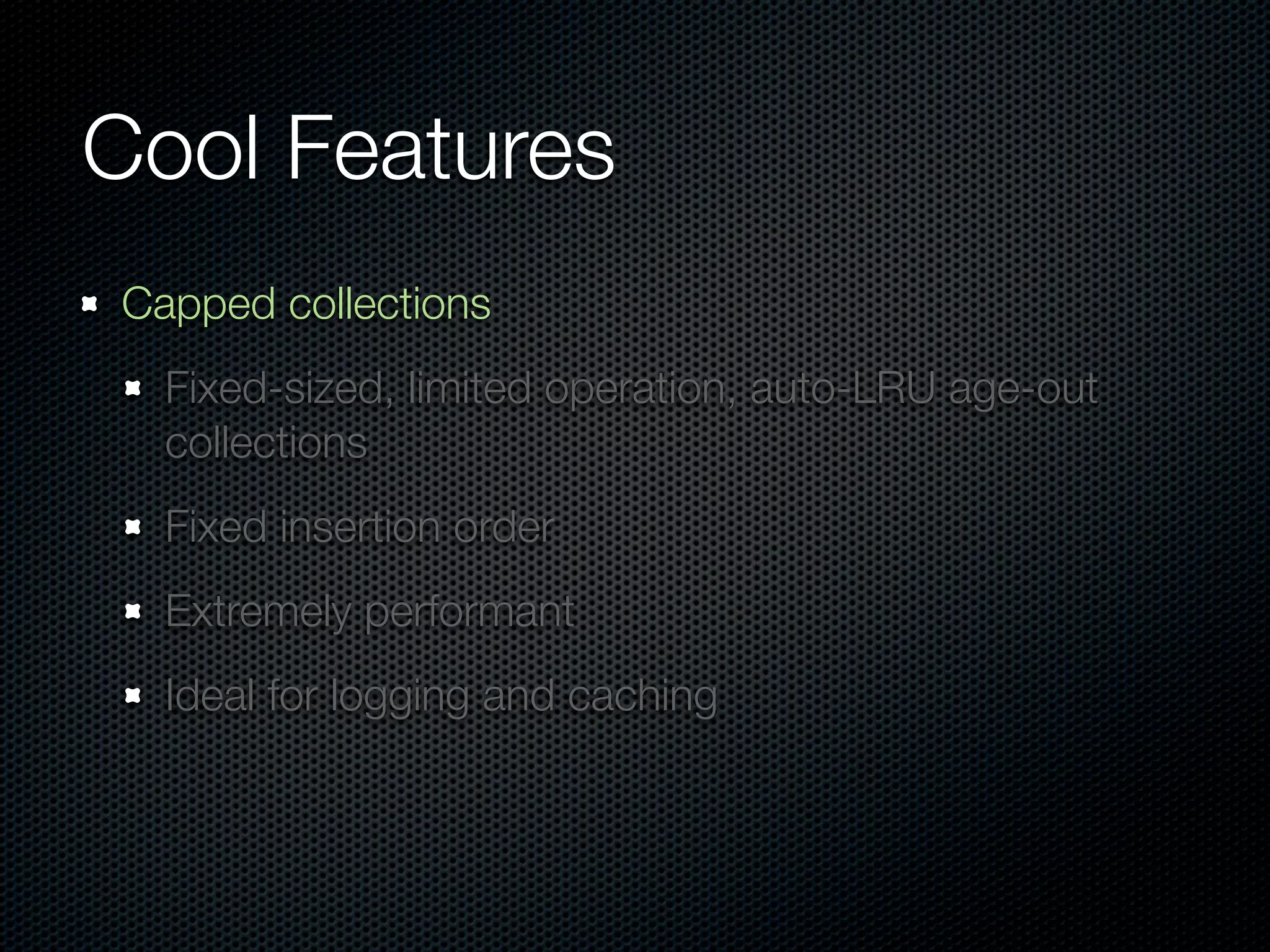 Cool Features
Capped collections
  Fixed-sized, limited operation, auto-LRU age-out
  collections
  Fixed insertion order
  Extremely performant
  Ideal for logging and caching
 