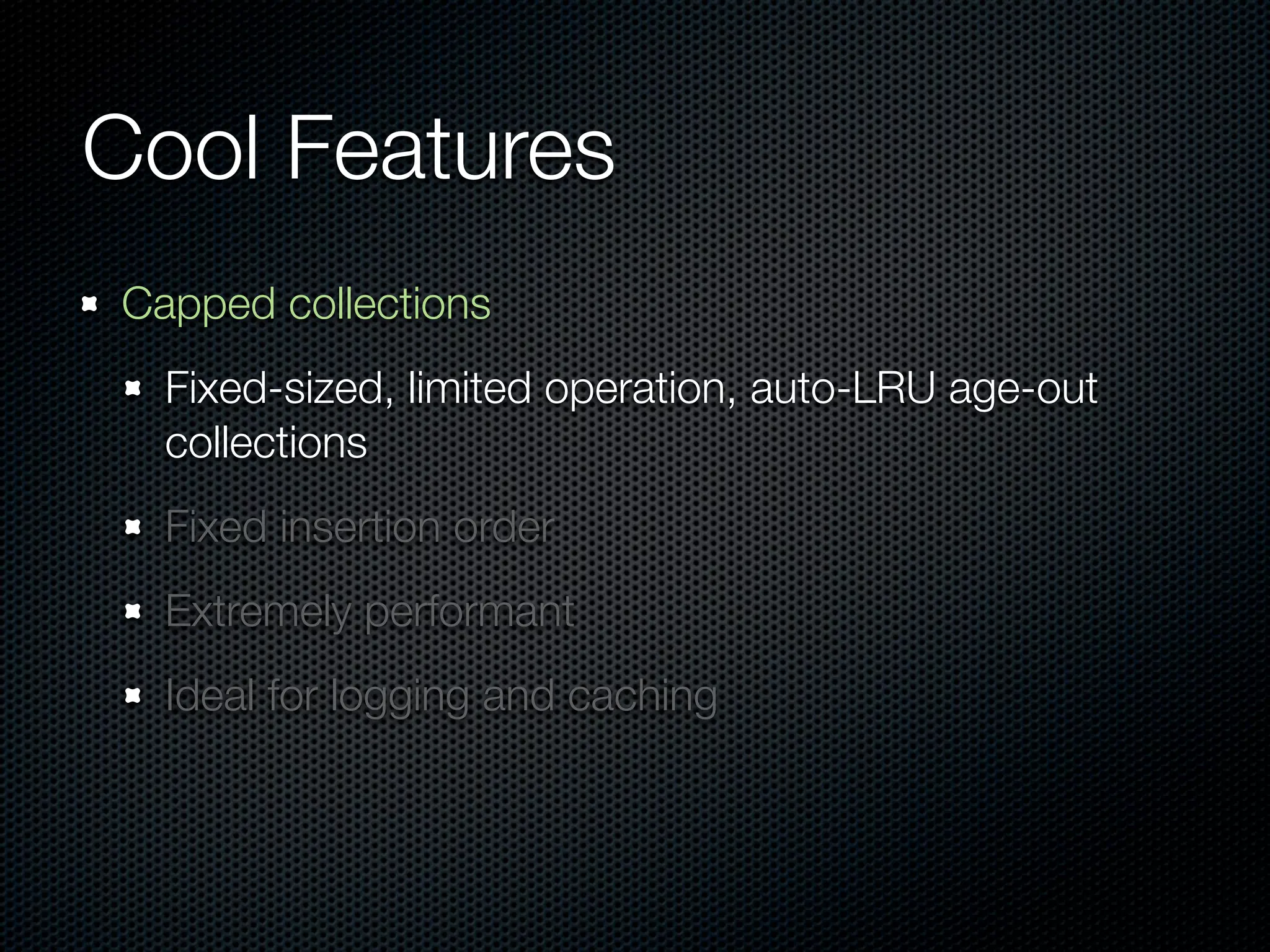 Cool Features
Capped collections
  Fixed-sized, limited operation, auto-LRU age-out
  collections
  Fixed insertion order
  Extremely performant
  Ideal for logging and caching
 
