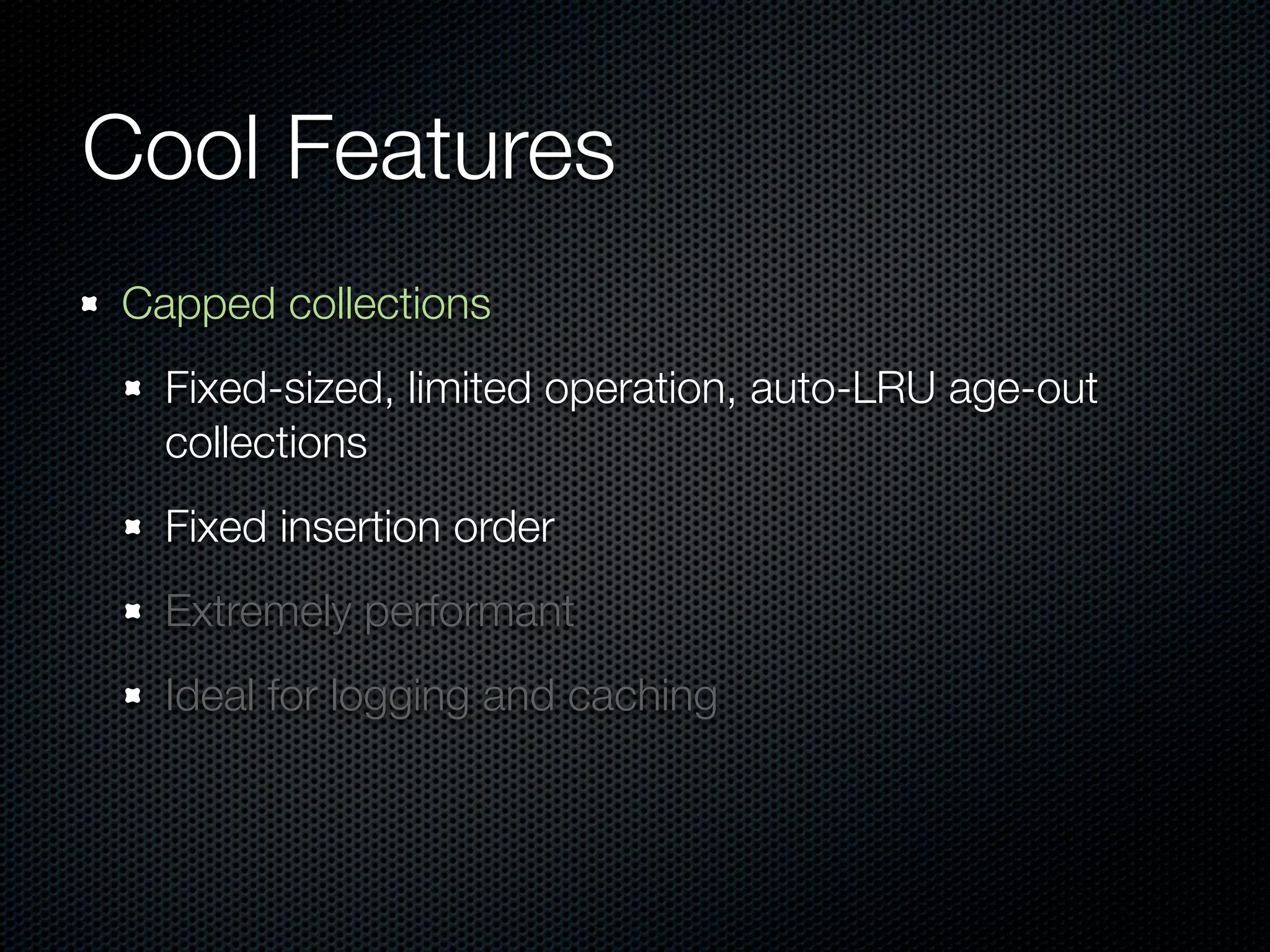 Cool Features
Capped collections
  Fixed-sized, limited operation, auto-LRU age-out
  collections
  Fixed insertion order
  Extremely performant
  Ideal for logging and caching
 