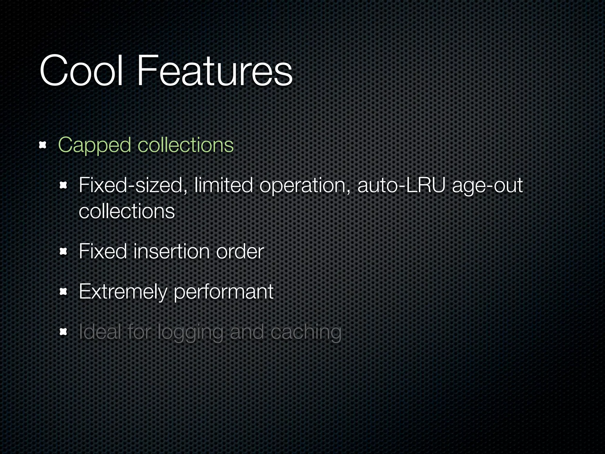 Cool Features
Capped collections
  Fixed-sized, limited operation, auto-LRU age-out
  collections
  Fixed insertion order
  Extremely performant
  Ideal for logging and caching
 