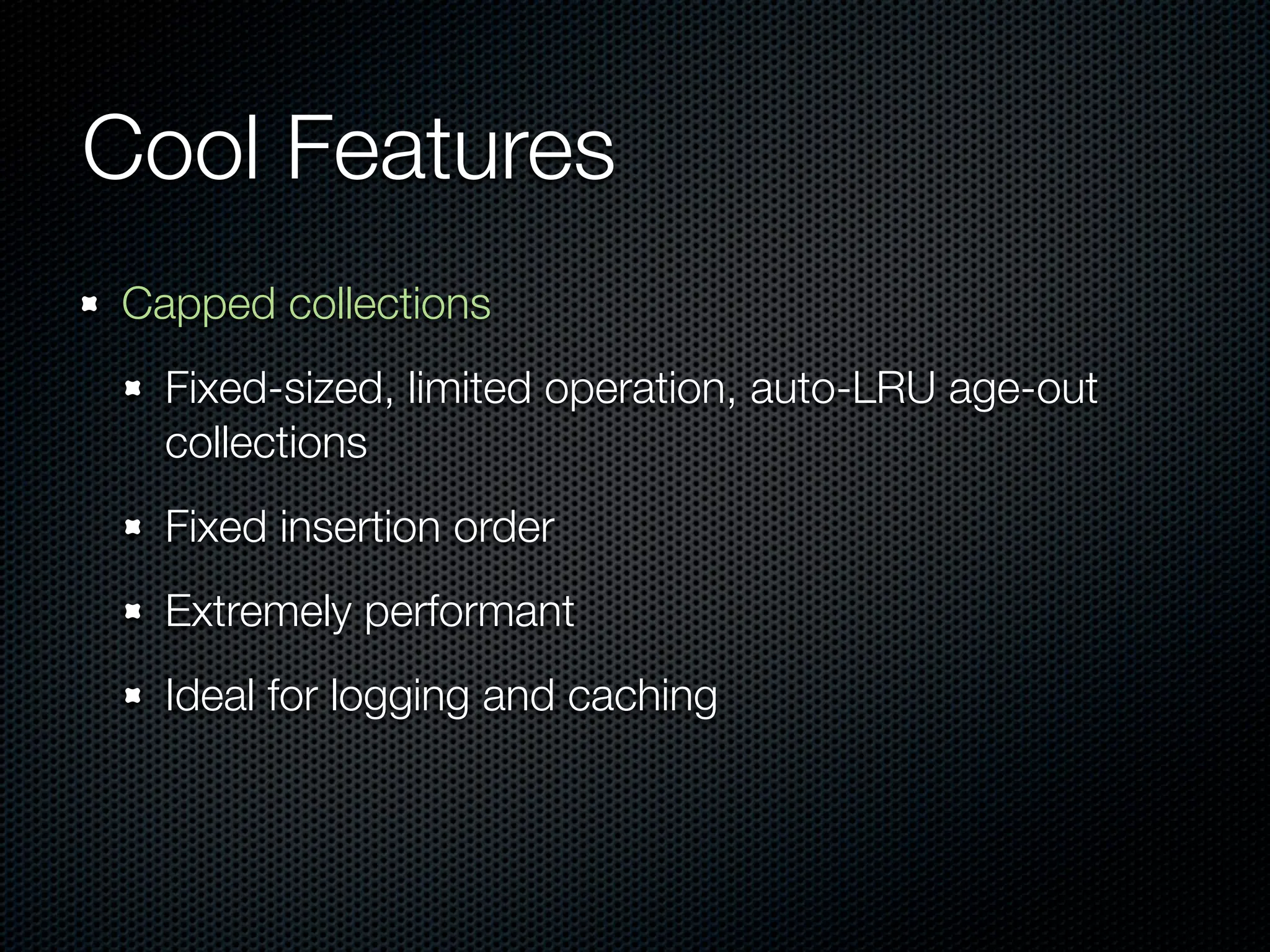 Cool Features
Capped collections
  Fixed-sized, limited operation, auto-LRU age-out
  collections
  Fixed insertion order
  Extremely performant
  Ideal for logging and caching
 