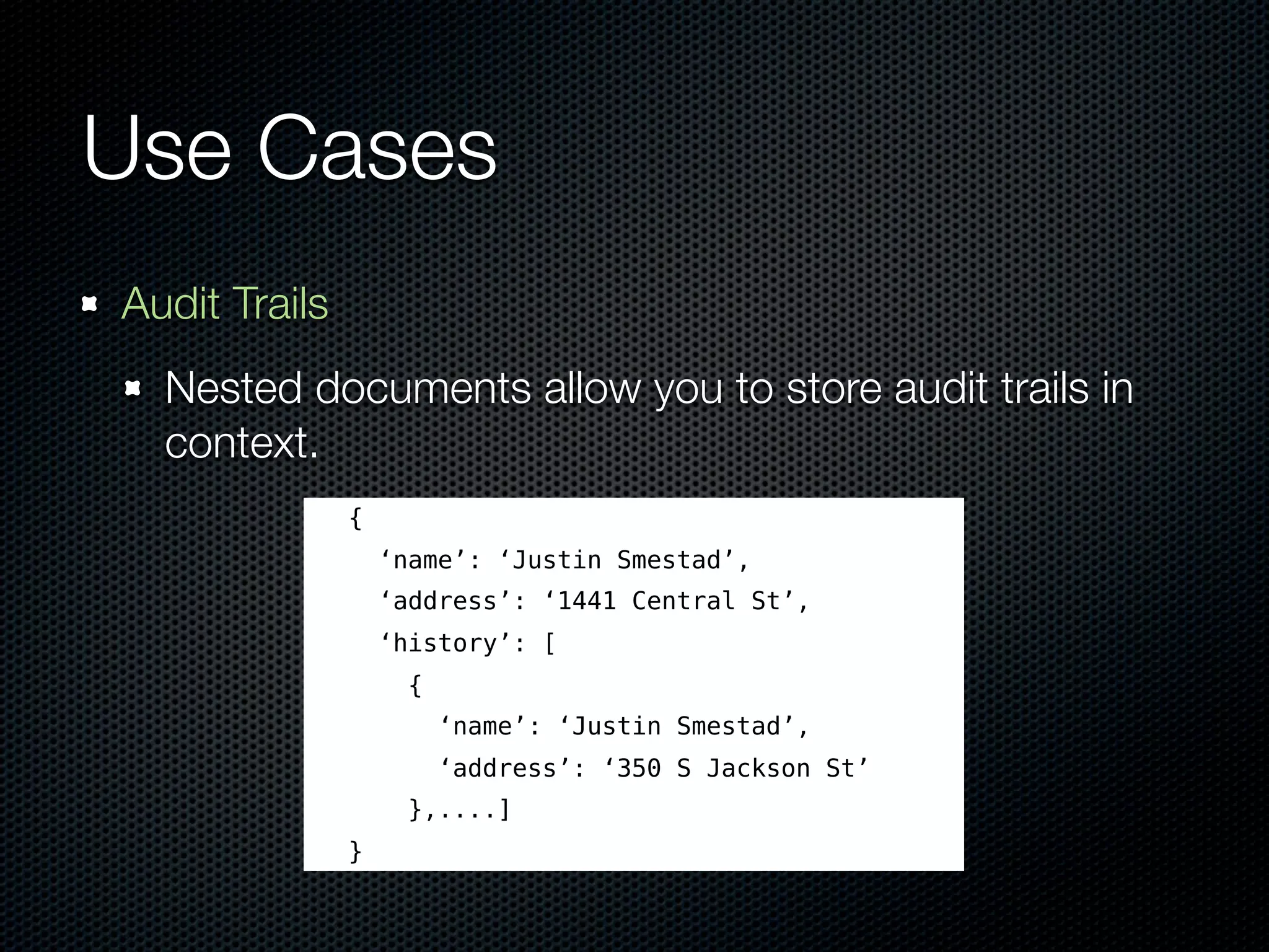 Use Cases
Audit Trails
  Nested documents allow you to store audit trails in
  context.
               {
                   ‘name’: ‘Justin Smestad’,
                   ‘address’: ‘1441 Central St’,
                   ‘history’: [
                     {
                         ‘name’: ‘Justin Smestad’,
                         ‘address’: ‘350 S Jackson St’
                     },....]
               }
 