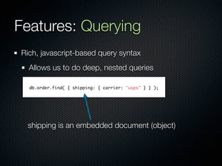 Features: Querying
Rich, javascript-based query syntax
  Allows us to do deep, nested queries

  db.order.find( { shipping: { carrier: "usps" } } );




 shipping is an embedded document (object)
 