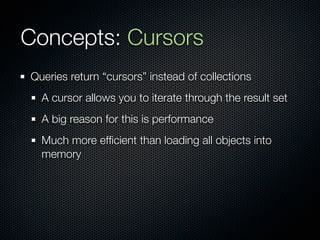 Concepts: Cursors
Queries return “cursors” instead of collections
  A cursor allows you to iterate through the result set
  A big reason for this is performance
  Much more efﬁcient than loading all objects into
  memory
 