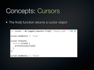 Concepts: Cursors
The ﬁnd() function returns a cursor object

 var cursor = db.logged_requests.find({ 'status_code' : 200 })

 cursor.hasNext() // "true"

 cursor.forEach(
    function(item) {
      print(tojson(item))
    }
 );

 cursor.hasNext() // "false"
 