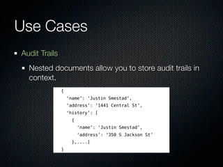 Use Cases
Audit Trails
  Nested documents allow you to store audit trails in
  context.
               {
                   ‘name’: ‘Justin Smestad’,
                   ‘address’: ‘1441 Central St’,
                   ‘history’: [
                     {
                         ‘name’: ‘Justin Smestad’,
                         ‘address’: ‘350 S Jackson St’
                     },....]
               }
 
