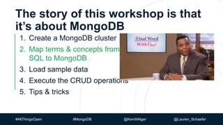 #AllThingsOpen #MongoDB @KenWAlger @Lauren_Schaefer
The story of this workshop is that
it’s about MongoDB
1. Create a MongoDB cluster
2. Map terms & concepts from
SQL to MongoDB
3. Load sample data
4. Execute the CRUD operations
5. Tips & tricks
 