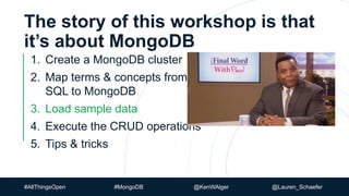#AllThingsOpen #MongoDB @KenWAlger @Lauren_Schaefer
The story of this workshop is that
it’s about MongoDB
1. Create a MongoDB cluster
2. Map terms & concepts from
SQL to MongoDB
3. Load sample data
4. Execute the CRUD operations
5. Tips & tricks
 