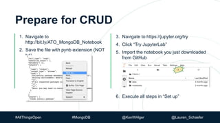 3. Navigate to https://jupyter.org/try
4. Click “Try JupyterLab”
5. Import the notebook you just downloaded
from GitHub
6. Execute all steps in “Set up”
Prepare for CRUD
1. Navigate to
http://bit.ly/ATO_MongoDB_Notebook
2. Save the file with pynb extension (NOT
txt)
#AllThingsOpen #MongoDB @KenWAlger @Lauren_Schaefer
 