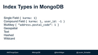 #AllThingsOpen #MongoDB @KenWAlger @Lauren_Schaefer
Index Types in MongoDB
Single Field { karma: 1}
Compound Field { karma: 1, user_id: -1 }
Multikey { “address.postal_code”: 1 }
Geospatial
Text
Hashed
Wildcard
 