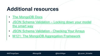 #AllThingsOpen #MongoDB @KenWAlger @Lauren_Schaefer
Additional resources
• The MongoDB Docs
• JSON Schema Validation – Locking down your model
the smart way
• JSON Schema Validation - Checking Your Arrays
• M121: The MongoDB Aggregation Framework
 