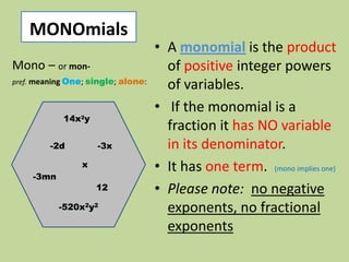 MONOmials
                                    • A monomial is the product
Mono – or mon-                        of positive integer powers
pref. meaning One; single; alone:
                                      of variables.
                                    • If the monomial is a
            14x2y
                                      fraction it has NO variable
         -2d         -3x              in its denominator.
                 x                  • It has one term. (mono implies one)
     -3mn
                     12             • Please note: no negative
            -520x2y2                  exponents, no fractional
                                      exponents
 