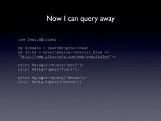 Now I can query away

use SearchEngine;

my $google = SearchEngine->new;
my $alta = SearchEngine->new(url_base =>
‘http://www.altavista.com/web/results?q=’);

print $google->query(‘perl’);
print $alta->query(‘perl’);

print $google->query(‘Moose’);
print $alta->query(‘Moose’);
 