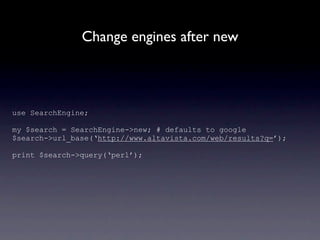 Change engines after new



use SearchEngine;

my $search = SearchEngine->new; # defaults to google
$search->url_base(‘http://www.altavista.com/web/results?q=’);

print $search->query(‘perl’);
 