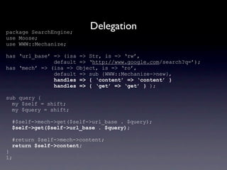 package SearchEngine;
                          Delegation
use Moose;
use WWW::Mechanize;

has ‘url_base’ => (isa => Str, is => ‘rw’,
               default => ‘http://www.google.com/search?q=’);
has ‘mech’ => (isa => Object, is => ‘ro’,
               default => sub {WWW::Mechanize->new},
               handles => { ‘content’ => ‘content’ }
               handles => { ‘get’ => ‘get’ } );

sub query {
  my $self = shift;
  my $query = shift;

 #$self->mech->get($self->url_base . $query);
 $self->get($self->url_base . $query);

 #return $self->mech->content;
 return $self->content;
}
1;
 