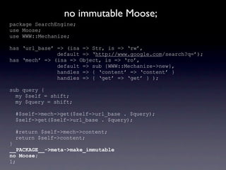 no immutable Moose;
package SearchEngine;
use Moose;
use WWW::Mechanize;

has ‘url_base’ => (isa => Str, is => ‘rw’,
               default => ‘http://www.google.com/search?q=’);
has ‘mech’ => (isa => Object, is => ‘ro’,
               default => sub {WWW::Mechanize->new},
               handles => { ‘content’ => ‘content’ }
               handles => { ‘get’ => ‘get’ } );

sub query {
  my $self = shift;
  my $query = shift;

 #$self->mech->get($self->url_base . $query);
 $self->get($self->url_base . $query);

 #return $self->mech->content;
 return $self->content;
}
__PACKAGE__->meta->make_immutable
no Moose;
1;
 
