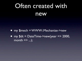 Often created with
         new

• my $mech = WWW::Mechanize->new
• my $dt = DateTime->new(year => 2000,
  month => ...);
 