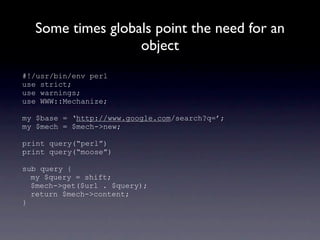 Some times globals point the need for an
                  object
#!/usr/bin/env perl
use strict;
use warnings;
use WWW::Mechanize;

my $base = ‘http://www.google.com/search?q=’;
my $mech = $mech->new;

print query(“perl”)
print query(“moose”)

sub query {
  my $query = shift;
  $mech->get($url . $query);
  return $mech->content;
}
 