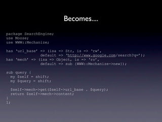 Becomes....
package SearchEngine;
use Moose;
use WWW::Mechanize;

has ‘url_base’ => (isa => Str, is => ‘rw’,
               default => ‘http://www.google.com/search?q=’);
has ‘mech’ => (isa => Object, is => ‘ro’,
               default => sub {WWW::Mechanize->new});

sub query {
  my $self = shift;
  my $query = shift;

 $self->mech->get($self->url_base . $query);
 return $self->mech->content;
}
1;
 
