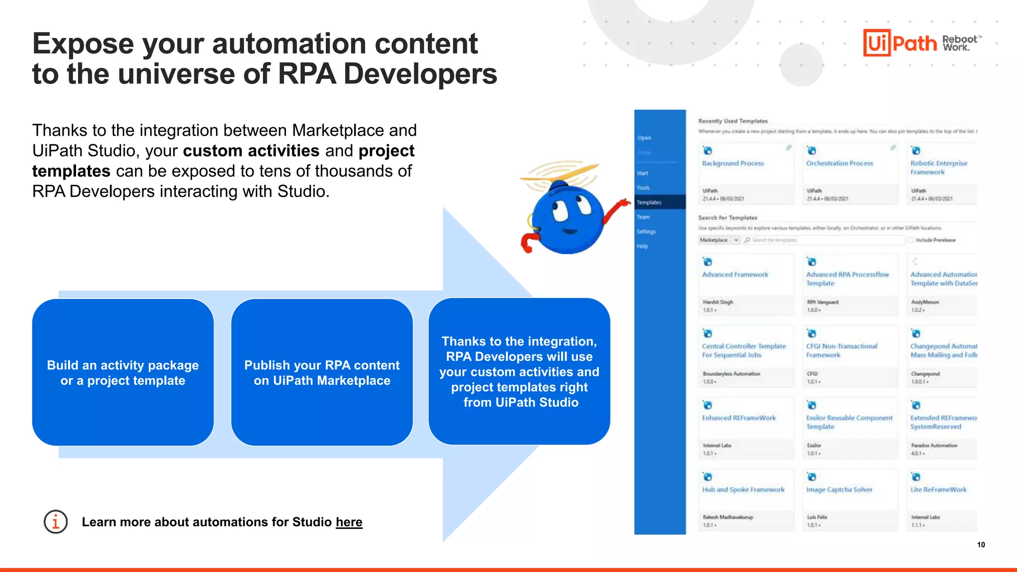 10
Expose your automation content
to the universe of RPA Developers
Thanks to the integration between Marketplace and
UiPath Studio, your custom activities and project
templates can be exposed to tens of thousands of
RPA Developers interacting with Studio.
Build an activity package
or a project template
Publish your RPA content
on UiPath Marketplace
Thanks to the integration,
RPA Developers will use
your custom activities and
project templates right
from UiPath Studio
Learn more about automations for Studio here
 