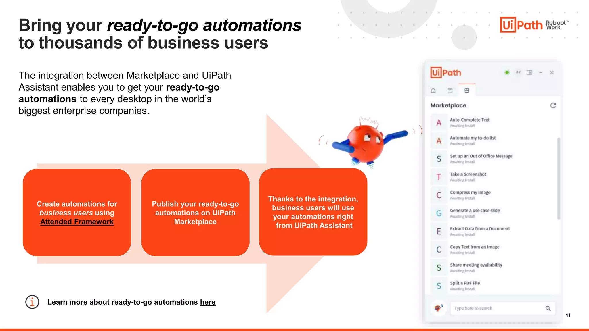 11
Bring your ready-to-go automations
to thousands of business users
The integration between Marketplace and UiPath
Assistant enables you to get your ready-to-go
automations to every desktop in the world’s
biggest enterprise companies.
Create automations for
business users using
Attended Framework
Publish your ready-to-go
automations on UiPath
Marketplace
Thanks to the integration,
business users will use
your automations right
from UiPath Assistant
Learn more about ready-to-go automations here
 