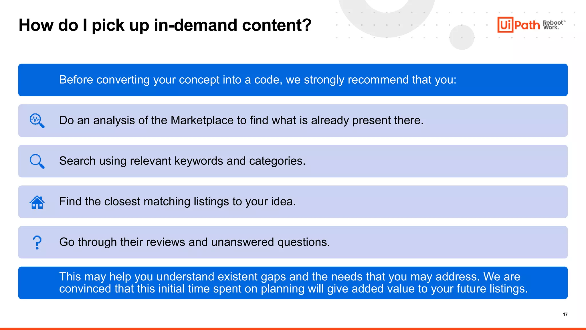 17
How do I pick up in-demand content?
Before converting your concept into a code, we strongly recommend that you:
Do an analysis of the Marketplace to find what is already present there.
Search using relevant keywords and categories.
Find the closest matching listings to your idea.
Go through their reviews and unanswered questions.
This may help you understand existent gaps and the needs that you may address. We are
convinced that this initial time spent on planning will give added value to your future listings.
 