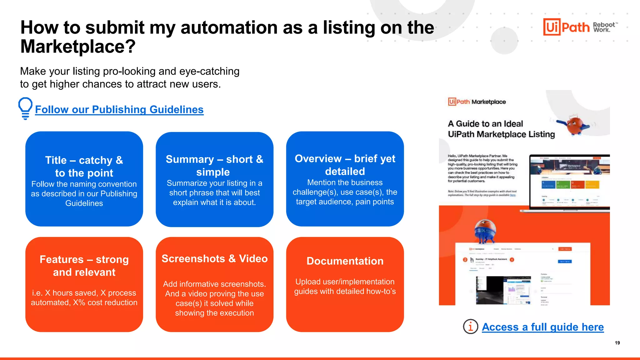 19
How to submit my automation as a listing on the
Marketplace?
Make your listing pro-looking and eye-catching
to get higher chances to attract new users.
Follow our Publishing Guidelines
Access a full guide here
Features – strong
and relevant
i.e. X hours saved, X process
automated, X% cost reduction
Screenshots & Video
Add informative screenshots.
And a video proving the use
case(s) it solved while
showing the execution
Documentation
Upload user/implementation
guides with detailed how-to’s
Title – catchy &
to the point
Follow the naming convention
as described in our Publishing
Guidelines
Summary – short &
simple
Summarize your listing in a
short phrase that will best
explain what it is about.
Overview – brief yet
detailed
Mention the business
challenge(s), use case(s), the
target audience, pain points
 