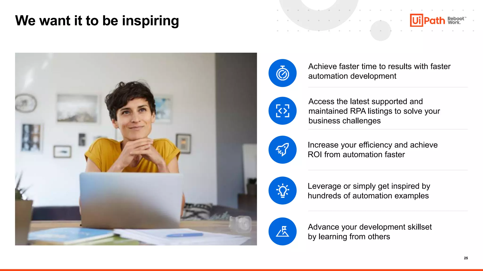25
We want it to be inspiring
Increase your efficiency and achieve
ROI from automation faster
Achieve faster time to results with faster
automation development
Leverage or simply get inspired by
hundreds of automation examples
Access the latest supported and
maintained RPA listings to solve your
business challenges
Advance your development skillset
by learning from others
 