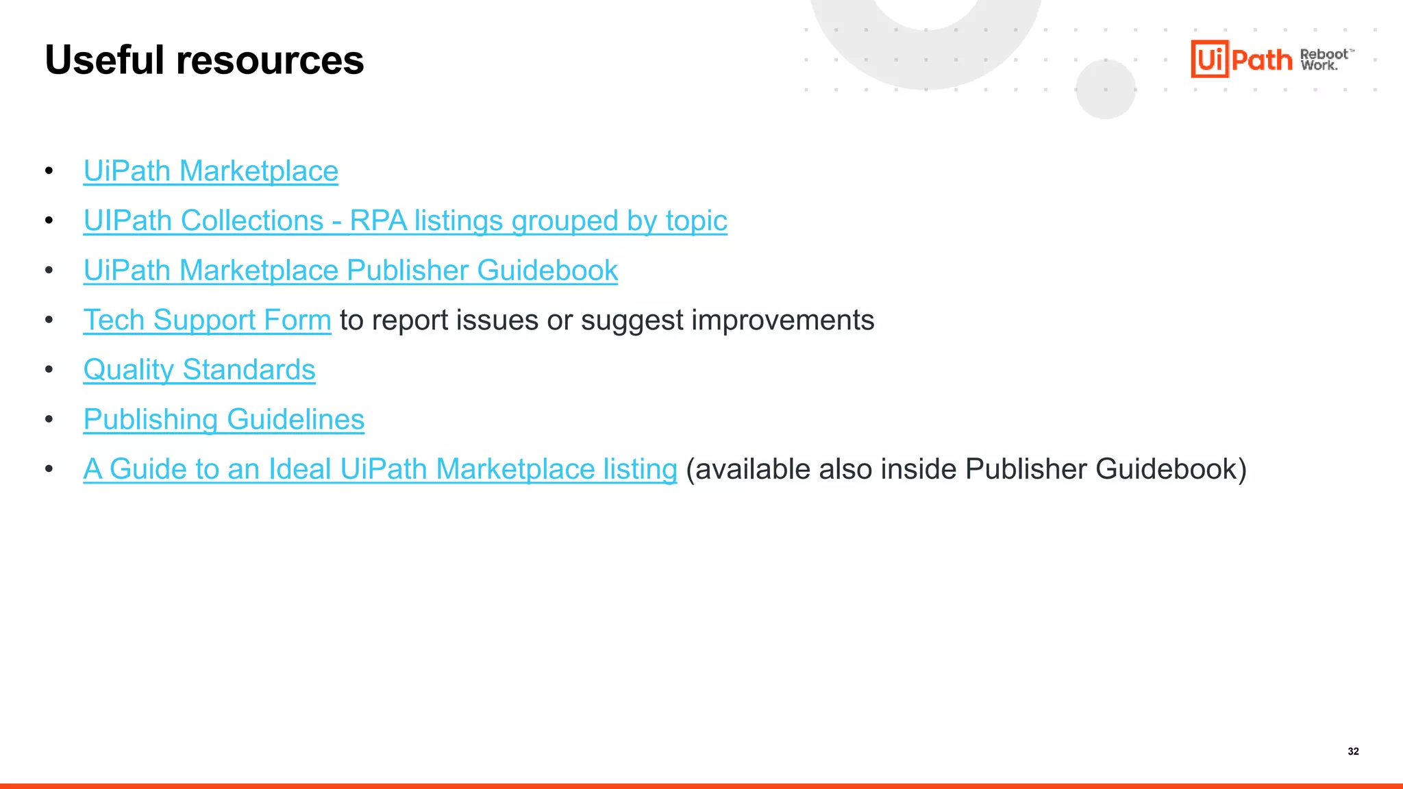 32
• UiPath Marketplace
• UIPath Collections - RPA listings grouped by topic
• UiPath Marketplace Publisher Guidebook
• Tech Support Form to report issues or suggest improvements
• Quality Standards
• Publishing Guidelines
• A Guide to an Ideal UiPath Marketplace listing (available also inside Publisher Guidebook)
Useful resources
 