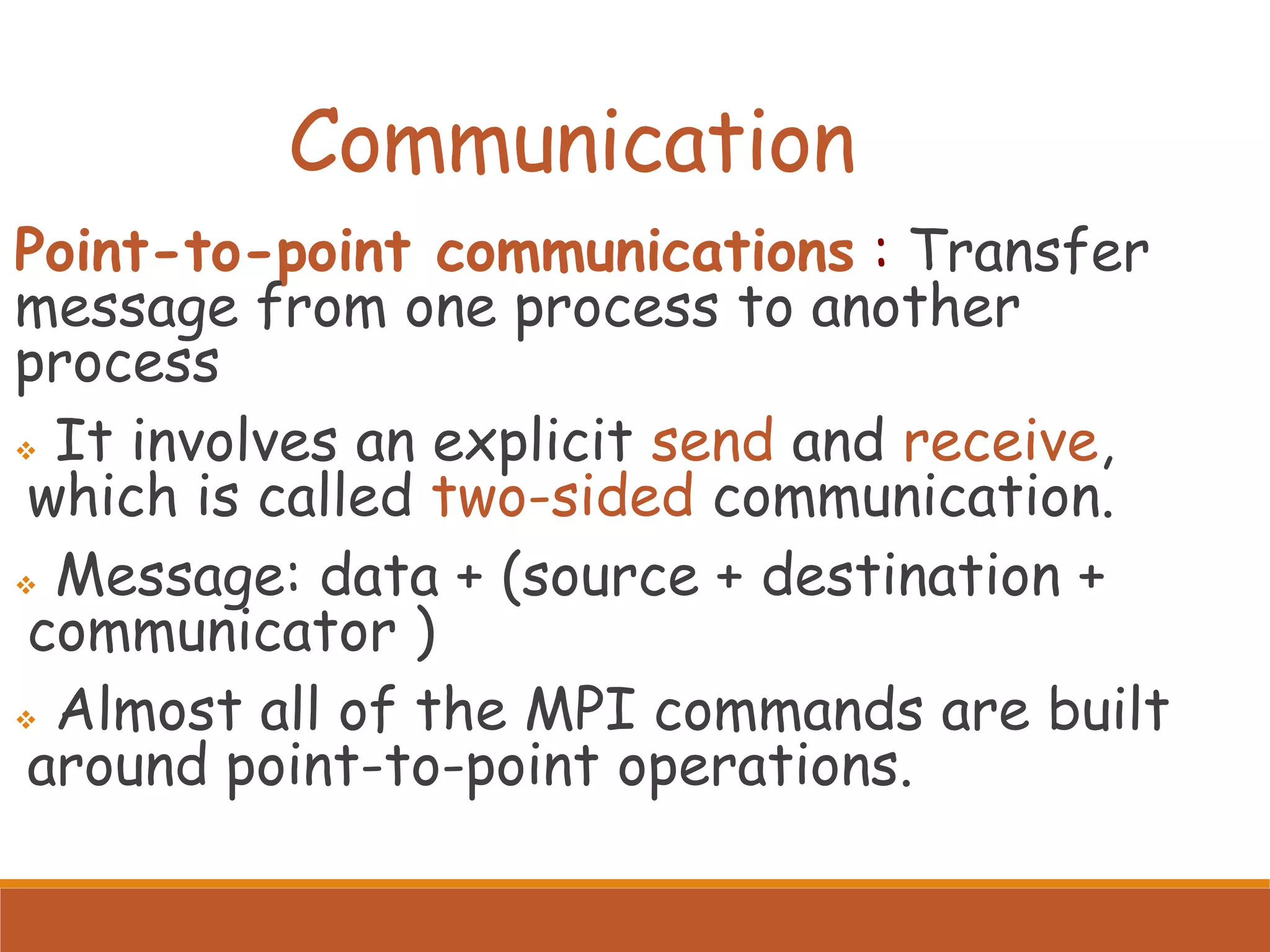 Communication Point-to-point communications : Transfer message from one process to another process ❖ It involves an explicit send and receive, which is called two-sided communication. ❖ Message: data + (source + destination + communicator ) ❖ Almost all of the MPI commands are built around point-to-point operations. 