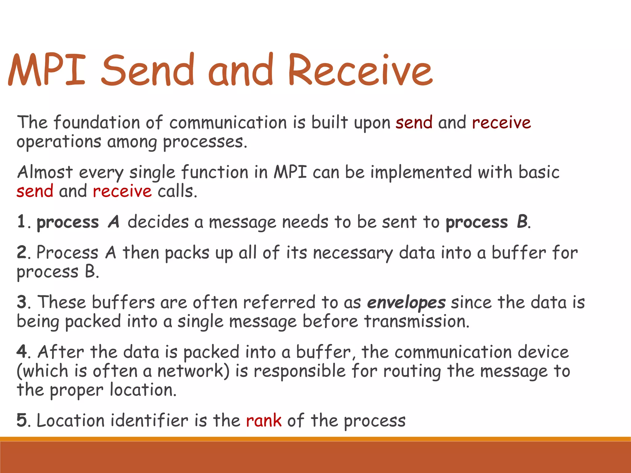 MPI Send and Receive The foundation of communication is built upon send and receive operations among processes. Almost every single function in MPI can be implemented with basic send and receive calls. 1. process A decides a message needs to be sent to process B. 2. Process A then packs up all of its necessary data into a buffer for process B. 3. These buffers are often referred to as envelopes since the data is being packed into a single message before transmission. 4. After the data is packed into a buffer, the communication device (which is often a network) is responsible for routing the message to the proper location. 5. Location identifier is the rank of the process 
