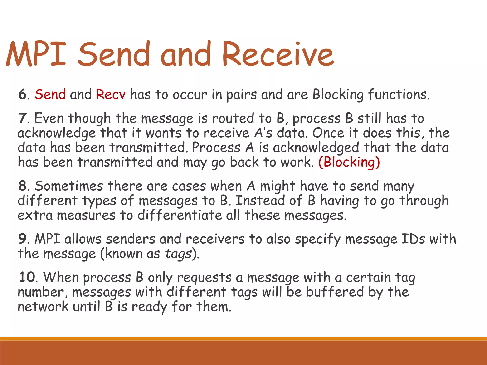 MPI Send and Receive 6. Send and Recv has to occur in pairs and are Blocking functions. 7. Even though the message is routed to B, process B still has to acknowledge that it wants to receive A’s data. Once it does this, the data has been transmitted. Process A is acknowledged that the data has been transmitted and may go back to work. (Blocking) 8. Sometimes there are cases when A might have to send many different types of messages to B. Instead of B having to go through extra measures to differentiate all these messages. 9. MPI allows senders and receivers to also specify message IDs with the message (known as tags). 10. When process B only requests a message with a certain tag number, messages with different tags will be buffered by the network until B is ready for them. 