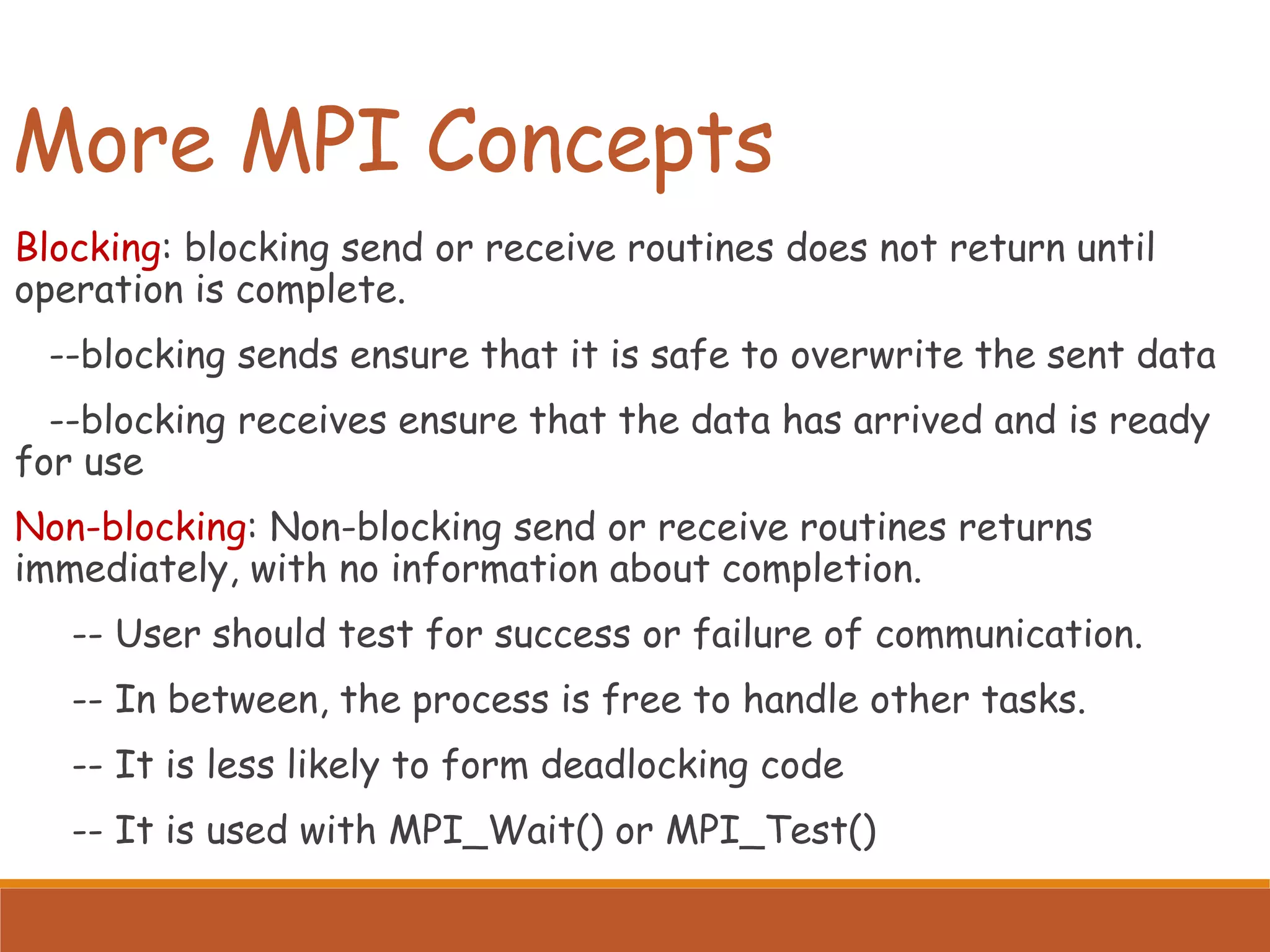 More MPI Concepts Blocking: blocking send or receive routines does not return until operation is complete. --blocking sends ensure that it is safe to overwrite the sent data --blocking receives ensure that the data has arrived and is ready for use Non-blocking: Non-blocking send or receive routines returns immediately, with no information about completion. -- User should test for success or failure of communication. -- In between, the process is free to handle other tasks. -- It is less likely to form deadlocking code -- It is used with MPI_Wait() or MPI_Test() 