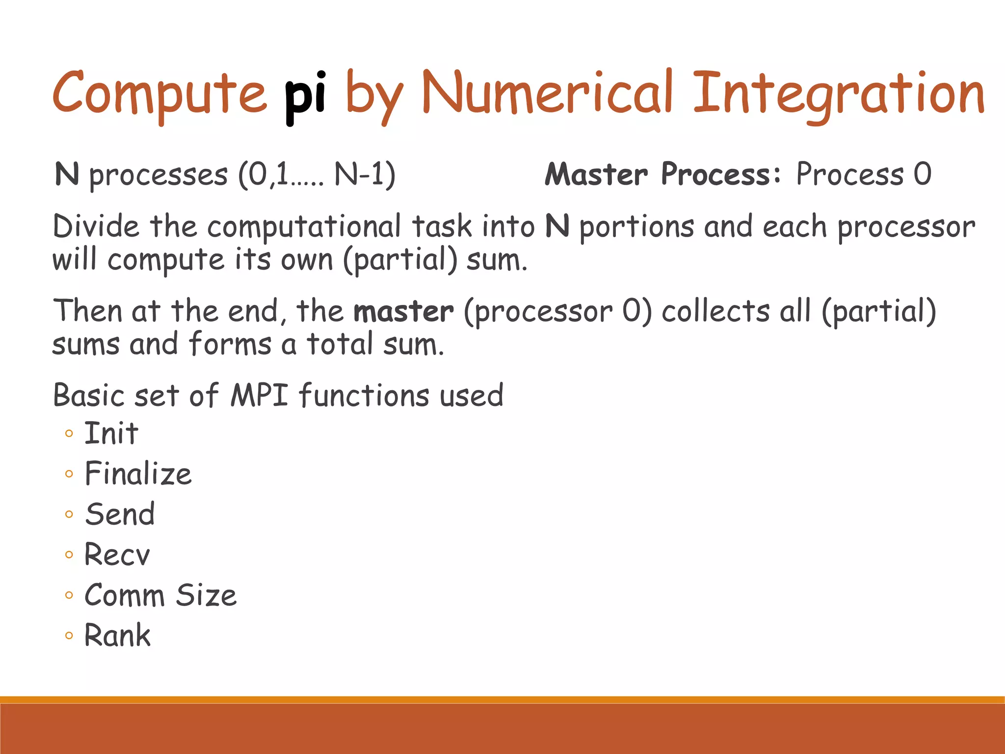 Compute pi by Numerical Integration N processes (0,1….. N-1) Master Process: Process 0 Divide the computational task into N portions and each processor will compute its own (partial) sum. Then at the end, the master (processor 0) collects all (partial) sums and forms a total sum. Basic set of MPI functions used ◦ Init ◦ Finalize ◦ Send ◦ Recv ◦ Comm Size ◦ Rank 