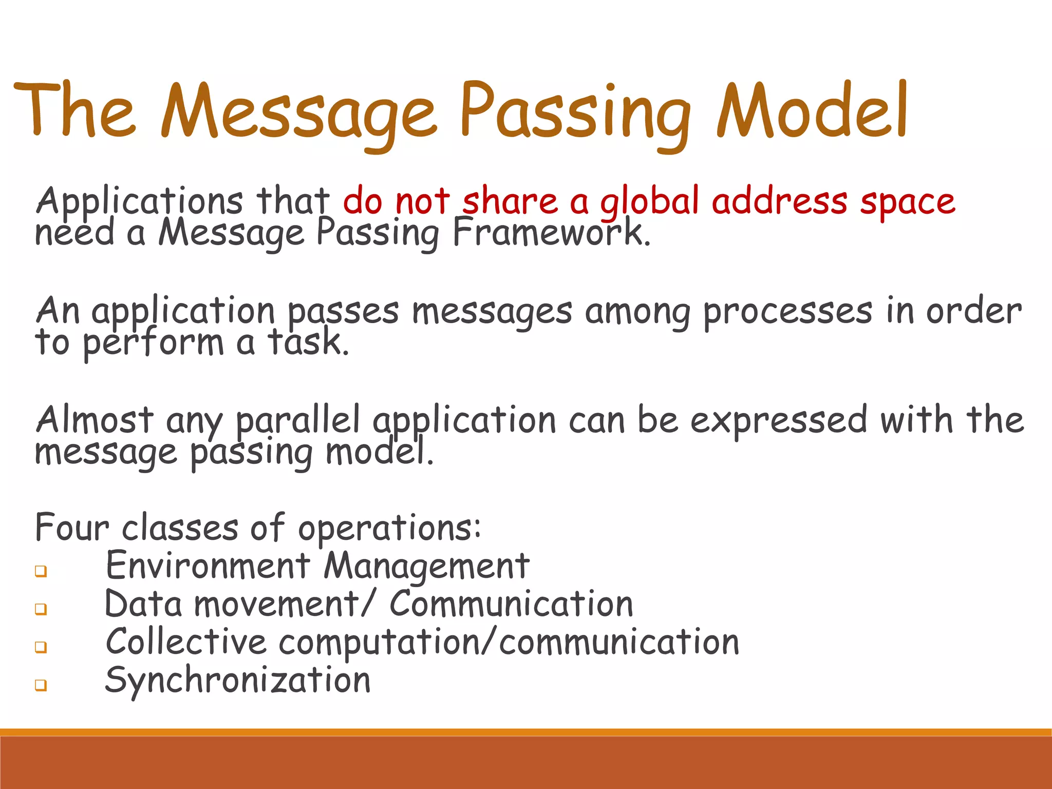 The Message Passing Model Applications that do not share a global address space need a Message Passing Framework. An application passes messages among processes in order to perform a task. Almost any parallel application can be expressed with the message passing model. Four classes of operations:  Environment Management  Data movement/ Communication  Collective computation/communication  Synchronization 