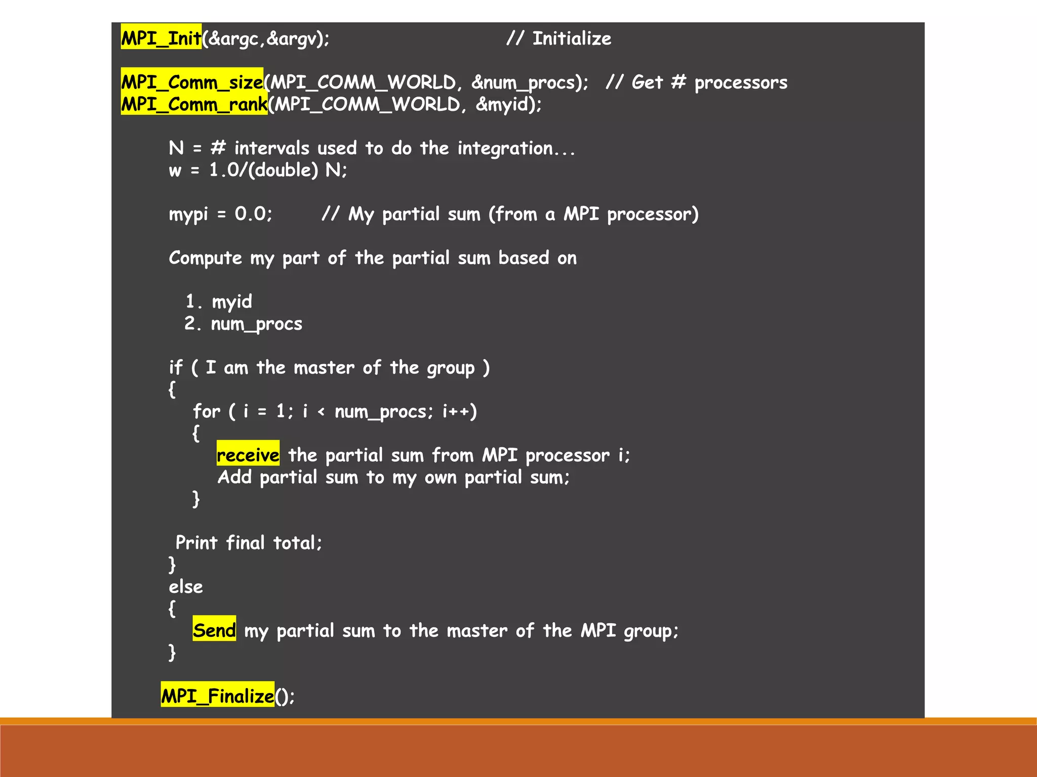 MPI_Init(&argc,&argv); // Initialize MPI_Comm_size(MPI_COMM_WORLD, &num_procs); // Get # processors MPI_Comm_rank(MPI_COMM_WORLD, &myid); N = # intervals used to do the integration... w = 1.0/(double) N; mypi = 0.0; // My partial sum (from a MPI processor) Compute my part of the partial sum based on 1. myid 2. num_procs if ( I am the master of the group ) { for ( i = 1; i < num_procs; i++) { receive the partial sum from MPI processor i; Add partial sum to my own partial sum; } Print final total; } else { Send my partial sum to the master of the MPI group; } MPI_Finalize(); 