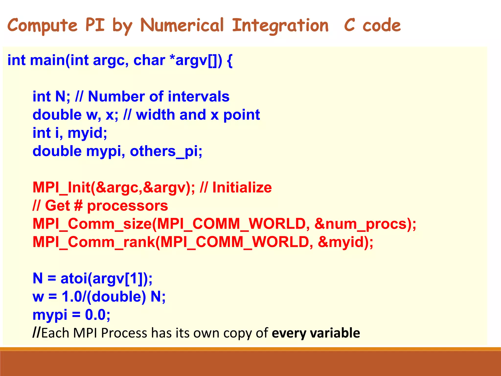 int main(int argc, char *argv[]) { int N; // Number of intervals double w, x; // width and x point int i, myid; double mypi, others_pi; MPI_Init(&argc,&argv); // Initialize // Get # processors MPI_Comm_size(MPI_COMM_WORLD, &num_procs); MPI_Comm_rank(MPI_COMM_WORLD, &myid); N = atoi(argv[1]); w = 1.0/(double) N; mypi = 0.0; //Each MPI Process has its own copy of every variable Compute PI by Numerical Integration C code 