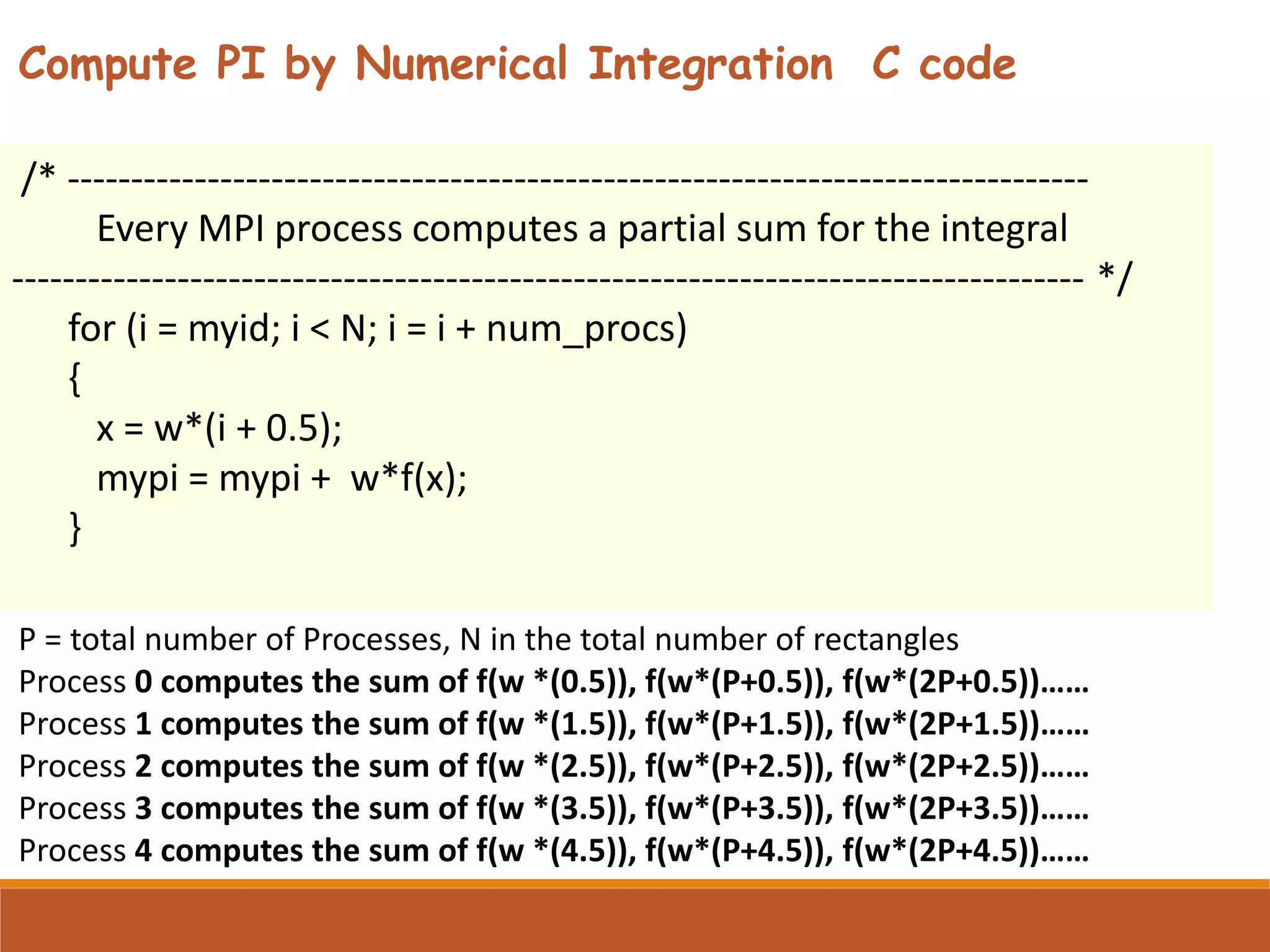 /* -------------------------------------------------------------------------------- Every MPI process computes a partial sum for the integral ------------------------------------------------------------------------------------ */ for (i = myid; i < N; i = i + num_procs) { x = w*(i + 0.5); mypi = mypi + w*f(x); } P = total number of Processes, N in the total number of rectangles Process 0 computes the sum of f(w *(0.5)), f(w*(P+0.5)), f(w*(2P+0.5))…… Process 1 computes the sum of f(w *(1.5)), f(w*(P+1.5)), f(w*(2P+1.5))…… Process 2 computes the sum of f(w *(2.5)), f(w*(P+2.5)), f(w*(2P+2.5))…… Process 3 computes the sum of f(w *(3.5)), f(w*(P+3.5)), f(w*(2P+3.5))…… Process 4 computes the sum of f(w *(4.5)), f(w*(P+4.5)), f(w*(2P+4.5))…… Compute PI by Numerical Integration C code 