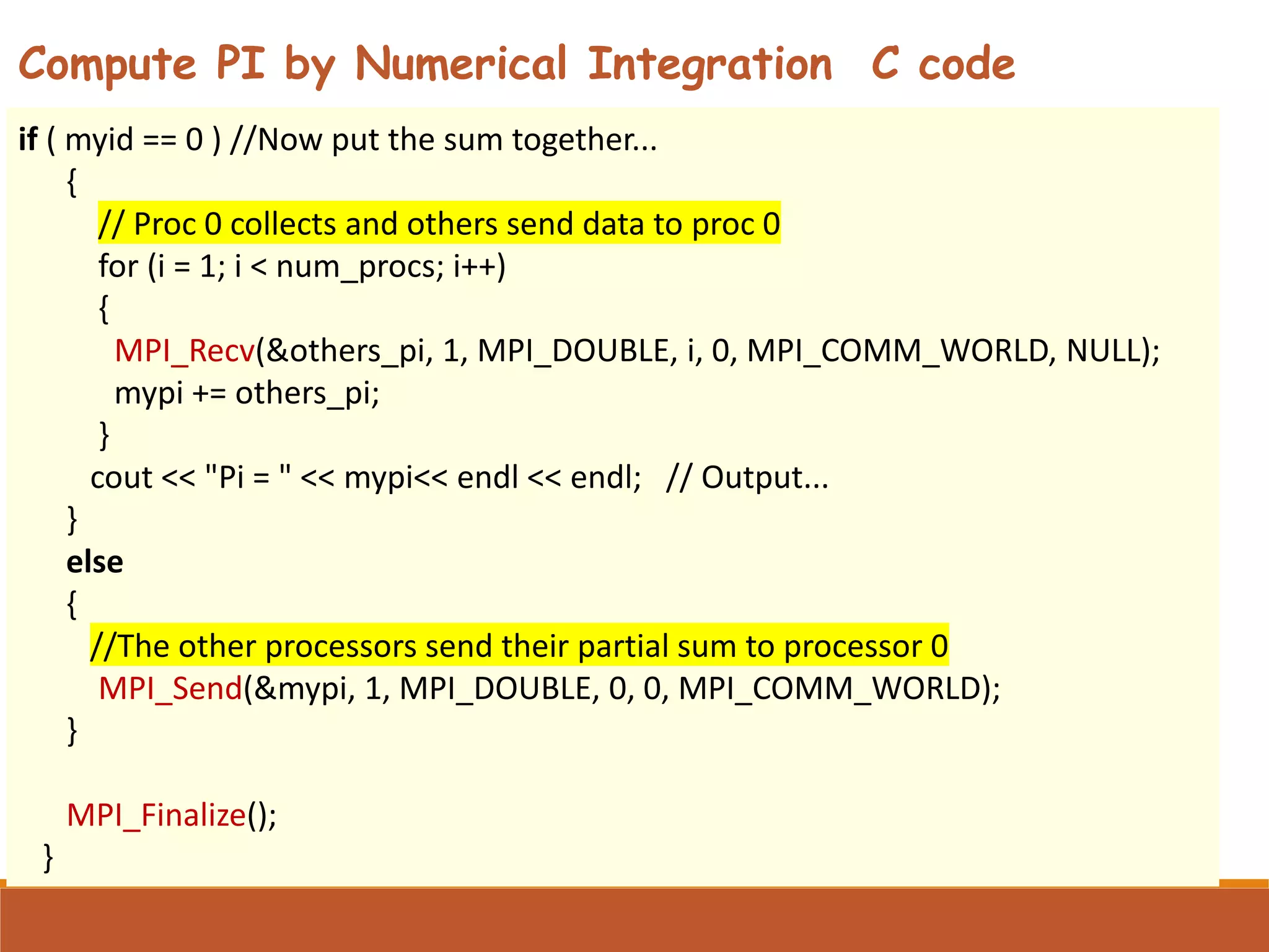 if ( myid == 0 ) //Now put the sum together... { // Proc 0 collects and others send data to proc 0 for (i = 1; i < num_procs; i++) { MPI_Recv(&others_pi, 1, MPI_DOUBLE, i, 0, MPI_COMM_WORLD, NULL); mypi += others_pi; } cout << "Pi = " << mypi<< endl << endl; // Output... } else { //The other processors send their partial sum to processor 0 MPI_Send(&mypi, 1, MPI_DOUBLE, 0, 0, MPI_COMM_WORLD); } MPI_Finalize(); } Compute PI by Numerical Integration C code 