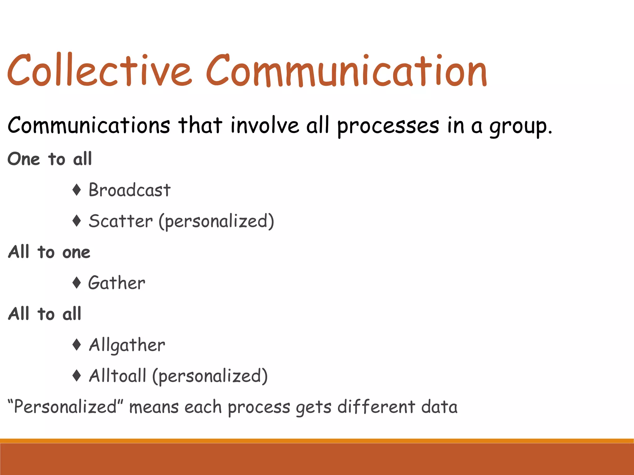 Collective Communication Communications that involve all processes in a group. One to all ♦ Broadcast ♦ Scatter (personalized) All to one ♦ Gather All to all ♦ Allgather ♦ Alltoall (personalized) “Personalized” means each process gets different data 