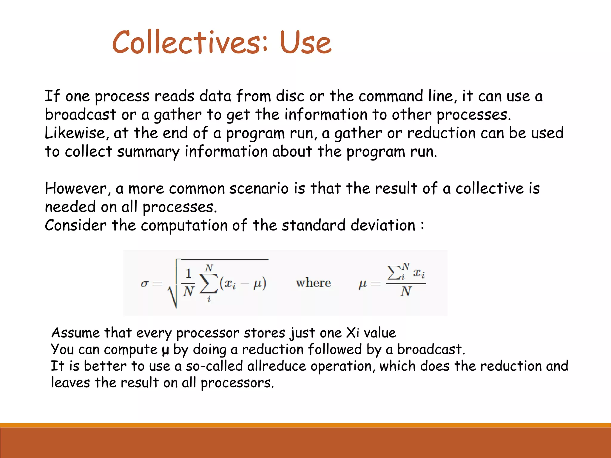 If one process reads data from disc or the command line, it can use a broadcast or a gather to get the information to other processes. Likewise, at the end of a program run, a gather or reduction can be used to collect summary information about the program run. However, a more common scenario is that the result of a collective is needed on all processes. Consider the computation of the standard deviation : Assume that every processor stores just one Xi value You can compute μ by doing a reduction followed by a broadcast. It is better to use a so-called allreduce operation, which does the reduction and leaves the result on all processors. Collectives: Use 