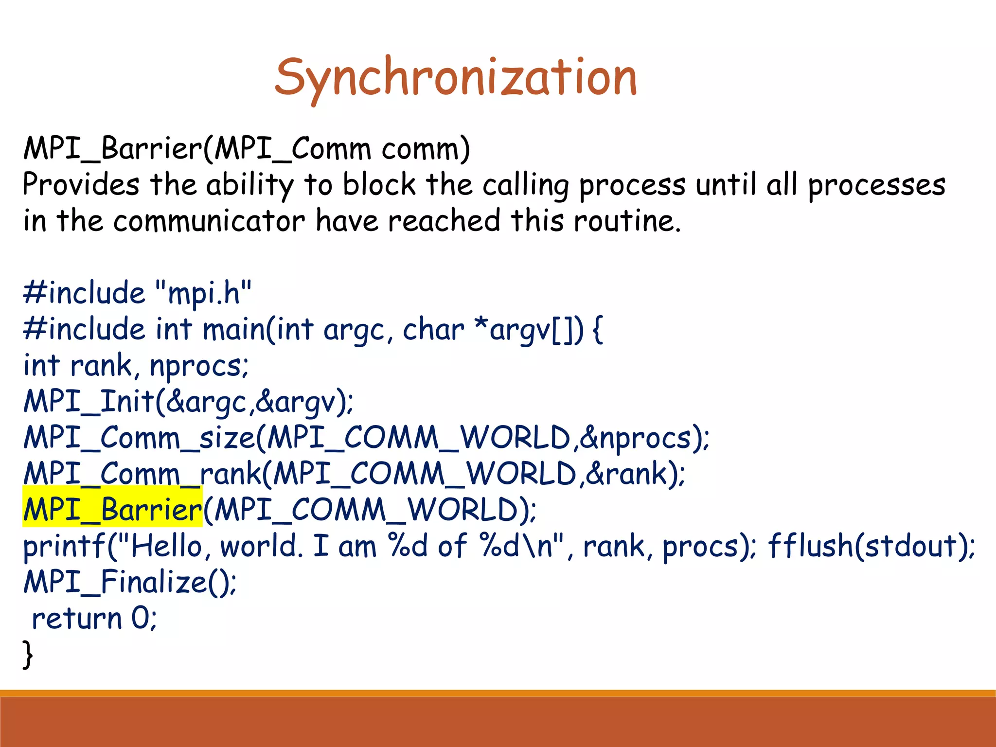 MPI_Barrier(MPI_Comm comm) Provides the ability to block the calling process until all processes in the communicator have reached this routine. #include "mpi.h" #include int main(int argc, char *argv[]) { int rank, nprocs; MPI_Init(&argc,&argv); MPI_Comm_size(MPI_COMM_WORLD,&nprocs); MPI_Comm_rank(MPI_COMM_WORLD,&rank); MPI_Barrier(MPI_COMM_WORLD); printf("Hello, world. I am %d of %dn", rank, procs); fflush(stdout); MPI_Finalize(); return 0; } Synchronization 