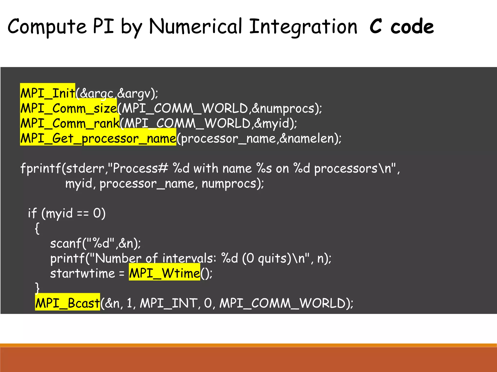 MPI_Init(&argc,&argv); MPI_Comm_size(MPI_COMM_WORLD,&numprocs); MPI_Comm_rank(MPI_COMM_WORLD,&myid); MPI_Get_processor_name(processor_name,&namelen); fprintf(stderr,"Process# %d with name %s on %d processorsn", myid, processor_name, numprocs); if (myid == 0) { scanf("%d",&n); printf("Number of intervals: %d (0 quits)n", n); startwtime = MPI_Wtime(); } MPI_Bcast(&n, 1, MPI_INT, 0, MPI_COMM_WORLD); Compute PI by Numerical Integration C code 