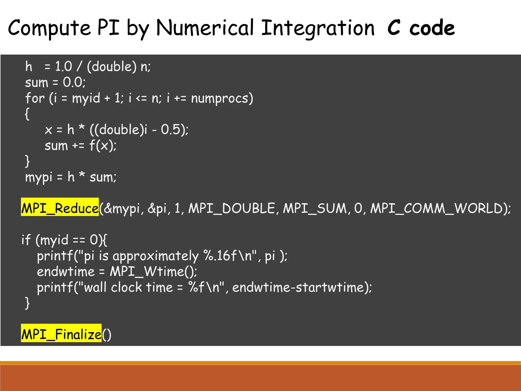 h = 1.0 / (double) n; sum = 0.0; for (i = myid + 1; i <= n; i += numprocs) { x = h * ((double)i - 0.5); sum += f(x); } mypi = h * sum; MPI_Reduce(&mypi, &pi, 1, MPI_DOUBLE, MPI_SUM, 0, MPI_COMM_WORLD); if (myid == 0){ printf("pi is approximately %.16fn", pi ); endwtime = MPI_Wtime(); printf("wall clock time = %fn", endwtime-startwtime); } MPI_Finalize() Compute PI by Numerical Integration C code 