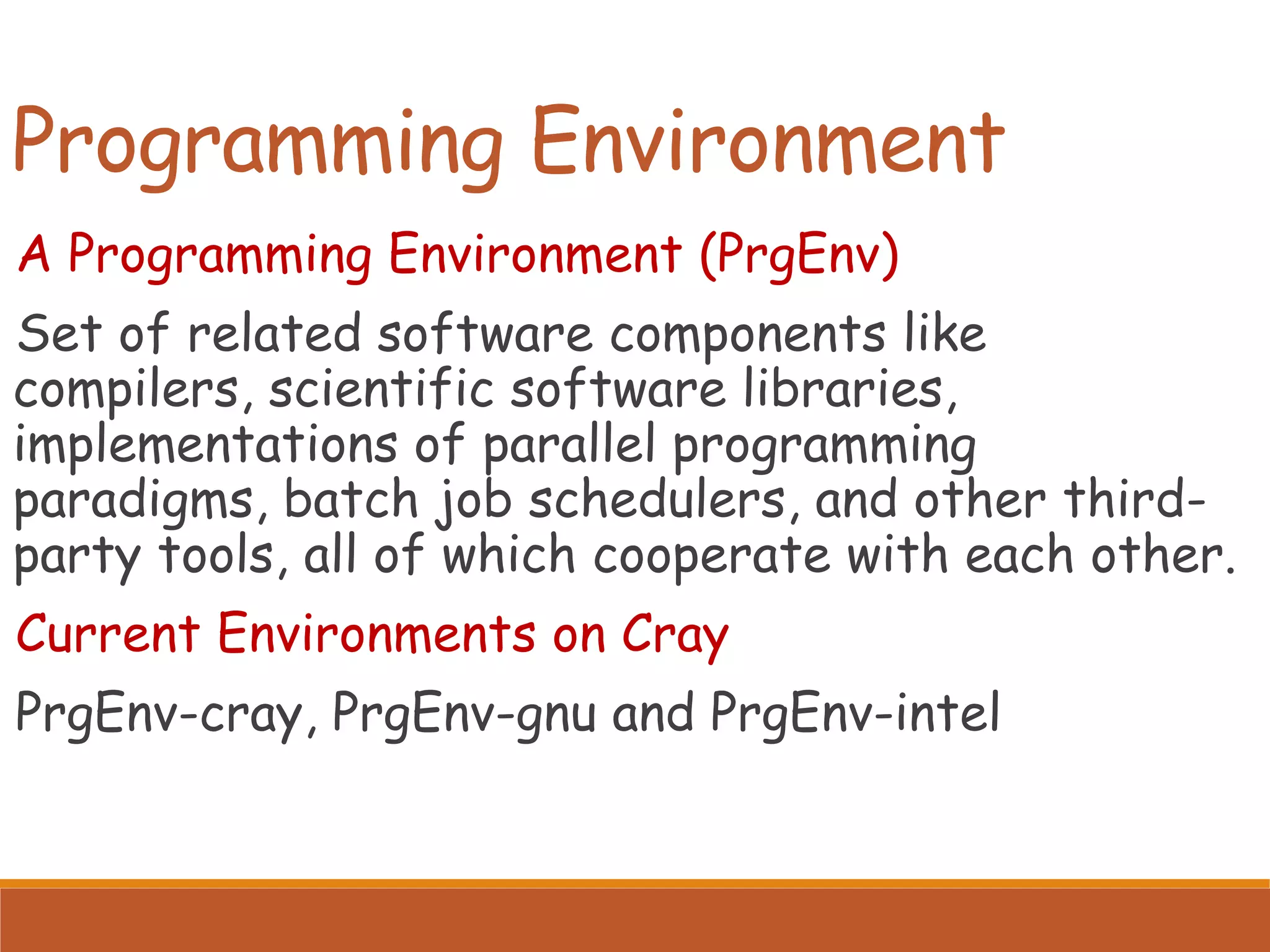 Programming Environment A Programming Environment (PrgEnv) Set of related software components like compilers, scientific software libraries, implementations of parallel programming paradigms, batch job schedulers, and other third- party tools, all of which cooperate with each other. Current Environments on Cray PrgEnv-cray, PrgEnv-gnu and PrgEnv-intel 