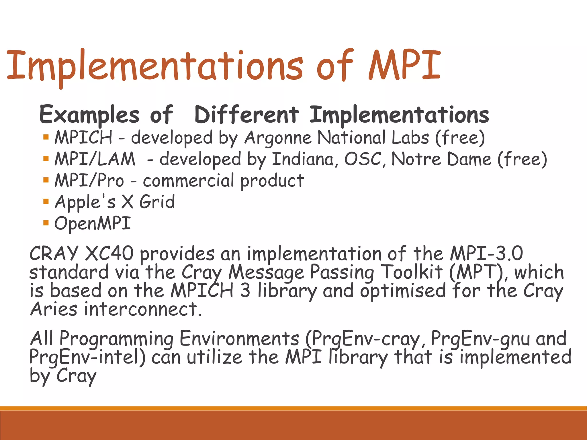 Implementations of MPI Examples of Different Implementations ▪ MPICH - developed by Argonne National Labs (free) ▪ MPI/LAM - developed by Indiana, OSC, Notre Dame (free) ▪ MPI/Pro - commercial product ▪ Apple's X Grid ▪ OpenMPI CRAY XC40 provides an implementation of the MPI-3.0 standard via the Cray Message Passing Toolkit (MPT), which is based on the MPICH 3 library and optimised for the Cray Aries interconnect. All Programming Environments (PrgEnv-cray, PrgEnv-gnu and PrgEnv-intel) can utilize the MPI library that is implemented by Cray 
